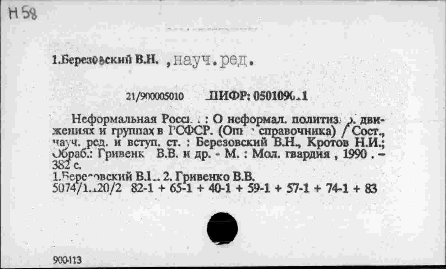 ﻿иберезоьскмйвл. ,науч.ред.
21/900005010 ЛИФР: 050109СЛ
Неформальная Роса ; : О неформал, политиз. э. движениях и группах в ГСФСР. (От ' справочника) / Сост., науч. ред. и вступ. ст. : Березовский ВЛЧ Кротов Н.И.; Оораб.: Гривенк В.В. и др. - М.: Мол. гвардия , 1990 . -
1.Бере"овский В.Е. 2. Гривенко В.В.
5074/1.^20/2 82-1 + 65-1 + 40-1 + 59-1 + 57-1 + 74-1 + 83
900-113